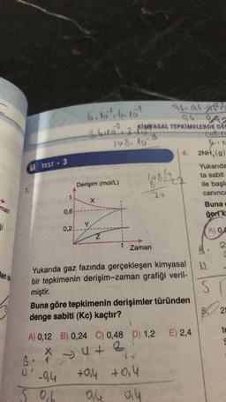 man
Si
len de
TEST - 3
5
0,6
X
B. 1
0'
0,2
6.10%, 6. 10¹
26.96.283
-2
261022 KIMYASAL TEPKİMELERDE DET
3
108 to
4.1
2NH₂(g)
-0,4
0₁6
Derişim (mol/L)
X
Y
108. 10
Z
Yukarıda gaz fazında gerçekleşen kimyasal
bir tepkimenin derişim-zaman grafiği veril-
miştir.
1
Buna göre tepkimenin derişimler türünden
denge sabiti (Kc) kaçtır?
A) 0,12 B) 0,24 C) 0,48 D) 1,2
4+2
Z
10814/20
20
Zaman
+0,4 +0,4
94
0,4
E) 2,4
Yukarıda
ta sabit
ile başla
caninca
Buna
geri k
A) 0,2
2
ST
25
te