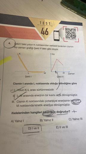 Gebgestion
4.
K
Aber in
Sekil I'deki yolun K noktasından serbest bırakılan cismin
hız-zaman grafiği Şekil Il'deki gibi oluyor.
L
Şekil I
TEST
46
A) Yalnız I
M
+ Hız
D) I ve II
2t
LY11FZKSB22-046
Şekil II
Cismin t anında L noktasında olduğu bilindiğine göre