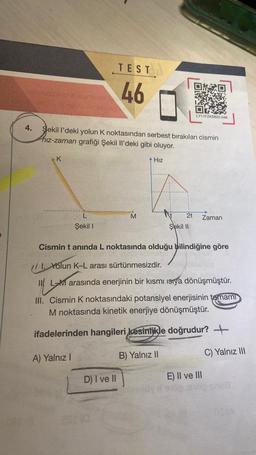Gebgestion
4.
K
Aber in
Sekil I'deki yolun K noktasından serbest bırakılan cismin
hız-zaman grafiği Şekil Il'deki gibi oluyor.
L
Şekil I
TEST
46
A) Yalnız I
M
+ Hız
D) I ve II
2t
LY11FZKSB22-046
Şekil II
Cismin t anında L noktasında olduğu bilindiğine göre
Vejey shingto
I. Yolun K-L arası sürtünmesizdir.
Zaman
15
LM arasında enerjinin bir kısmı ısıya dönüşmüştür.
III. Cismin K noktasındaki potansiyel enerjisinin tamamı
M noktasında kinetik enerjiye dönüşmüştür.
ifadelerinden hangileri kesinlikle doğrudur?
B) Yalnız II
E) II ve III
C) Yalnız III
og mop snu