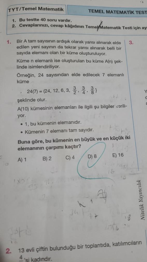 2
TYT/Temel Matematik
1. Bu testte 40 soru vardır.
2. Cevaplarınızı, cevap kâğıdının Temel Matematik Testi için ay
1.
Bir A tam sayısının ardışık olarak yarısı alınarak elde 3.
edilen yeni sayının da tekrar yarısı alınarak belli bir
sayıda elemanı olan bir