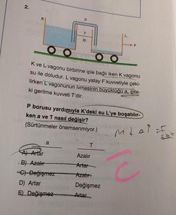 2.
K
P
OO
O O
K ve L-vagonu birbirine iple bağlı iken K vagonu
su ile doludur. L vagonu yatay F kuvvetiyle çeki-
lirken L vagonunun ivmesinin büyüklüğü a, ipte-
ki gerilme kuvveti T'dir.
a
ip
P borusu yardımıyla K’deki su L'ye boşatılır-
ken a ve T nasıl değişir?
(Sürtünmeler önemsenmiyor.)
A) Artar
B) Azalır
C)-Değişmez
D) Artar
E) Değişmez
T
Azalır
Artar
Azalır
Değişmez
Artar
mtal for
E