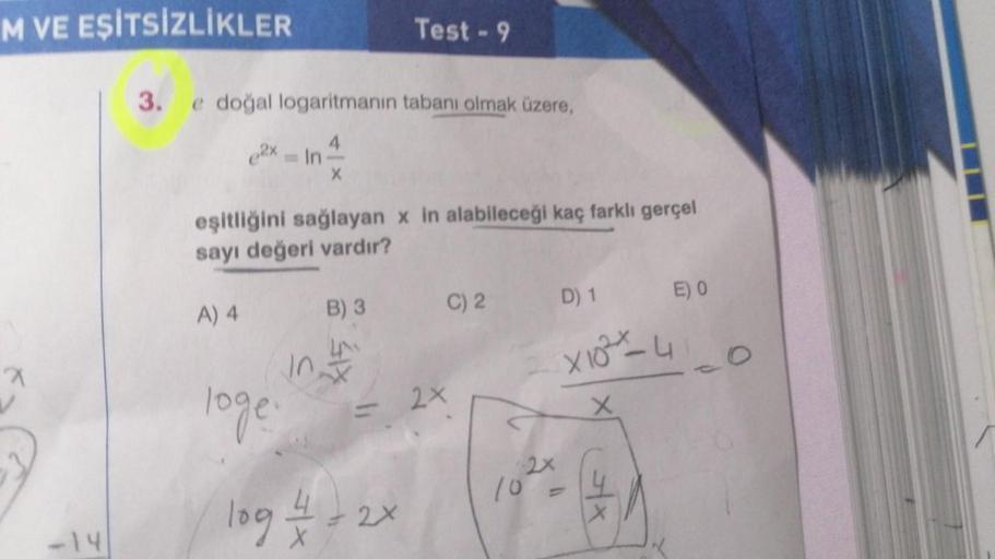 M VE EŞİTSİZLİKLER
7
-14
3. e doğal logaritmanın tabanı olmak üzere,
4
e2x In
X
loge.
eşitliğini sağlayan x in alabileceği kaç farklı gerçel
sayı değeri vardır?
A) 4
B) 3
in t
Test-9
log = 1 = 2
- 2x
2x
C) 2 D) 1
2x
10 -
E) 0
X102% -4
X