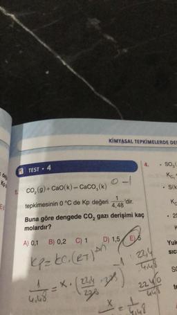 Kp
E
TEST 4
1. CO₂(g) + CaO(k) = CaCO₂(k)
tepkimesinin 0 °C de Kp değeri
Buna göre dengede CO₂ gazi derişimi kaç
molardır?
A) 0,1 B) 0,2 C) 1
kp=kC. (et) An
4.48
X,
KİMYASAL TEPKİMELERDE DER
228
0-1
1
4,48
D) 1,5 E5
'dir.
323
4.
-122,4
4,48
224/0
= +₁8
. SO₂(
Kc₂
.
S(k
K
. 29
K
Yuk
SIC
SC
te