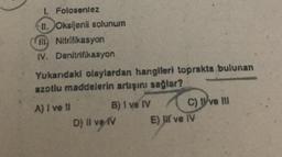 1. Folosentez
II. Oksijenli solunum
Nitrifikasyon
IV. Denitrifikasyon
Yukandaki olaylardan hangileri toprakta bulunan
azotlu maddelerin artışını sağlar?
A) I ve II
B) I ve IV
D) Il ve IV
C) ve Ill
E) I ve IV