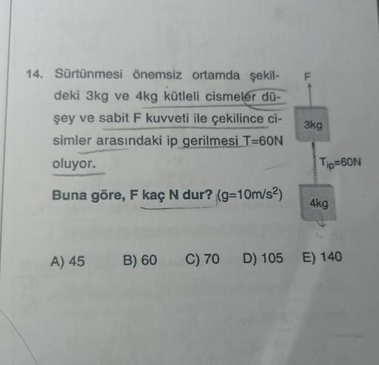 14. Sürtünmesi önemsiz ortamda şekil-
deki 3kg ve 4kg kütleli cismeler dü-
şey ve sabit F kuvveti ile çekilince ci-
simler arasındaki ip gerilmesi T=60N
oluyor.
Buna göre, F kaç N dur? (g=10m/s²)
A) 45
TI
3kg
Tip=60N
4kg
B) 60 C) 70 D) 105 E) 140