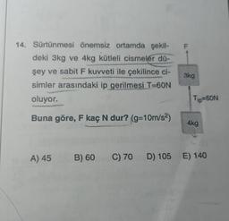 14. Sürtünmesi önemsiz ortamda şekil-
deki 3kg ve 4kg kütleli cismeler dü-
şey ve sabit F kuvveti ile çekilince ci-
simler arasındaki ip gerilmesi T=60N
oluyor.
Buna göre, F kaç N dur? (g=10m/s²)
A) 45
TI
3kg
Tip=60N
4kg
B) 60 C) 70 D) 105 E) 140