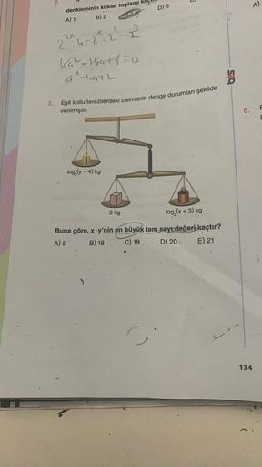 3.
N
denkleminin kökler toplamı
A) 1
B) 2
+2
2²x²4-2²-2²42²
4₁²-164+8=0
G-4972
log₂ (y - 4) kg
Eşit kollu terazilerdeki cisimlerin denge durumları şekilde
verilmiştir.
2 kg
A
D) 8
0
log₂ (x+3) kg
Buna göre, x-y'nin en büyük tam sayı değeri kaçtır?
A) 5 B)