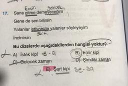 17.
Emin
gelecek.
Sana gitme demeyeceğim
Gene de sen bilirsin
Yalanlar istiyorsan yalanlar söyleyeyim
Sort.
İncinirsin
Bu dizelerde aşağıdakilerden
A) İstek kipi-q
C) Gelecek zaman
E) Şart kipi
hangisi yoktur?
B) Emir kipi
D) Şimdiki zaman