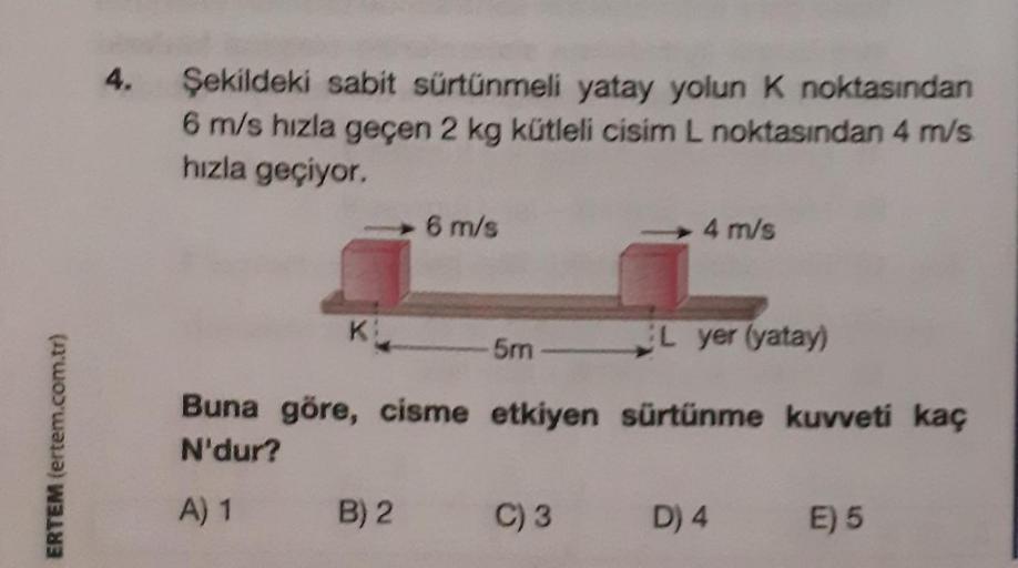 ERTEM (ertem.com.tr)
4.
Şekildeki sabit sürtünmeli yatay yolun K noktasından
6 m/s hızla geçen 2 kg kütleli cisim L noktasından 4 m/s
hızla geçiyor.
K:
6 m/s
L yer (yatay)
Buna göre, cisme etkiyen sürtünme kuvveti kaç
N'dur?
A) 1
B) 2
5m
4 m/s
C) 3
D) 4
E)