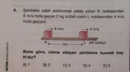 ERTEM (ertem.com.tr)
4.
Şekildeki sabit sürtünmeli yatay yolun K noktasından
6 m/s hızla geçen 2 kg kütleli cisim L noktasından 4 m/s
hızla geçiyor.
K:
6 m/s
L yer (yatay)
Buna göre, cisme etkiyen sürtünme kuvveti kaç
N'dur?
A) 1
B) 2
5m
4 m/s
C) 3
D) 4
E) 5