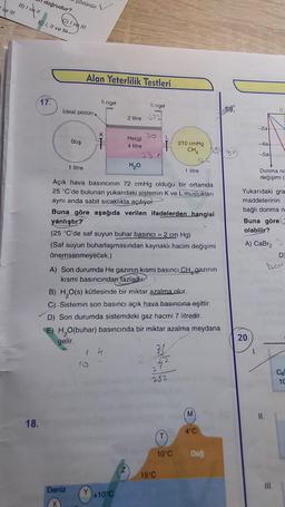 ve III
B) | vell
doğrudur?
18.
E) I, II ve t
17.
C) I ve III
çözünür.
ideal piston
Boş
Alan Yeterlilik Testleri
1 litre
Engel
Deniz
K
CH
T
2 litre 72
He(g)
4 litre
Engel
H₂O
1 4
23 n
+10°C
L
T
Açık hava basıncının 72 cmHg olduğu bir ortamda
25 °C'de bulunan yukarıdaki sistemin K ve L muslukları
aynı anda sabit sıcaklıkta açılıyor.
Buna göre aşağıda verilen ifadelerden hangisi
yanlıştır?
(25 °C'de saf suyun buhar basıncı = 2 cm Hg)
(Saf suyun buharlaşmasından kaynaklı hacim değişimi
önemsenmeyecek.)
A) Son durumda He gazının kısmi basıncı CH gazının
kısmi basıncından fazladır.
210 cmHg
CHA
B) H₂O(s) kütlesinde bir miktar azalma olur.
C) Sistemin son basıncı açık hava basıncına eşittir.
D) Son durumda sistemdeki gaz hacmi 7 litredir.
E) H₂O(buhar) basıncında bir miktar azalma meydana
gelir.
31
42
15°C
1 litre
2
252
1222
10°C
M
4°C
Dağ
-2a
20.
-4a
-5a-
1.
Yukarıdaki gra
maddelerinin
bağlı donma n-
Buna göre
olabilir?
A) CaBr₂
0,
Donma no
değişimi (
D
ADN
Cel
10