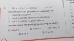 8.
H₂(g) + F₂(g) = 2HF(g)
AH < 0
tepkimesinin ileri yöndeki hızını artırmak için,
1. sıcaklığı yükseltme,
II. sabit sıcaklıkta kabın hacmini küçültme,
III. sabit sıcaklıkta H₂ gazını ekleme
işlemlerinden hangileri tek başına uygulanabilir?
A) Yalnız I
B) Yalnız II
D) I ve II
C) Yalnız III
E) I, II ve III
HIZ VE RENK YAYI
ekler
11.
III.
IV.
V.
ni
<
A