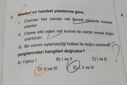 2.
Newton'un hareket yasalarına göre;
1. Cisimler her zaman net kuvvet yönünde hareket
ederler.
II. Cisme etki eden net kuvvet ile cismin ivmesi doğru
orantılıdır.
III. Bir cismin eylemsizliği kütlesi ile doğru orantılıdir.
yargılarından hangileri doğrudur?
A) Yalnız I
B) I ve II
Q.
D) II ve III
C) I ve III
EX, II ve III
4.