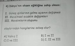 4) Dünya'nın eksen eğikliğine sahip olması;
I. Güneş ışınlarının gelme açısının değişmesi
II. Mevsimsel sıcaklık değişimleri
III. Mevsimlerin oluşumu
olaylarından hangilerine sebep olur?
A) Yalnız I
C) I ve III
B) I ve II
D) I, II ve III