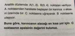 Analitik düzlemde A(1, 2), B(3, 4) noktaları veriliyor.
A noktasından harekete başlayan bir karınca x ekse-
ni üzerinde bir C noktasına uğrayarak B noktasına
ulaşıyor.
Buna göre, karıncanın alacağı en kısa yol için C
noktasının apsisinin değerini bulunuz.