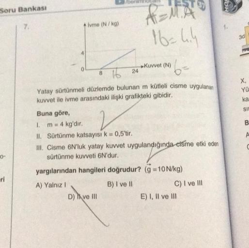Soru Bankası
0-
eri
7.
4
0
ivme (N/kg)
/benim
Buna göre,
2
1. m = 4 kg'dır.
II. Sürtünme katsayısı k = 0,5'tir.
16= 4.4
6=
8
24
Yatay sürtünmeli düzlemde bulunan m kütleli cisme uygulanan
kuvvet ile ivme arasındaki ilişki grafikteki gibidir.
►Kuvvet (N)
D)