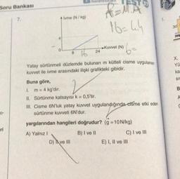Soru Bankası
0-
eri
7.
4
0
ivme (N/kg)
/benim
Buna göre,
2
1. m = 4 kg'dır.
II. Sürtünme katsayısı k = 0,5'tir.
16= 4.4
6=
8
24
Yatay sürtünmeli düzlemde bulunan m kütleli cisme uygulanan
kuvvet ile ivme arasındaki ilişki grafikteki gibidir.
►Kuvvet (N)
D) ve III
III. Cisme 6N'luk yatay kuvvet uygulandığında cisme etki eden
sürtünme kuvveti 6N'dur.
yargılarından hangileri doğrudur? (g = 10 N/kg)
A) Yalnız I
B) I ve II
C) I ve III
E) I, II ve III
SOH
3d
X,
Yü
ka
SIE
B
A