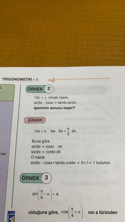 TRIGONOMETRİ - 1
her
ÖRNEK 2
12x = π olmak üzere,
sin5x – cosx + tan4x.tan2x
işleminin sonucu kaçtır?
Çözüm
12x = π ise 6x=
Buna göre
sin5x = cosx ve
tan2x = cot4x dir.
ÖRNEK 3
HEQ
O halde
sin5x – cosx+tan4x.cot4x = 0+1= 1 bulunur.
T
(4-α = a
sin
dir.
olduğuna göre, cos+a
4+a)
nın a türünden