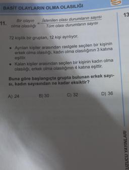 BASİT OLAYLARIN OLMA OLASILIĞI
Bir olayın
olma olasılığı
11.
İstenilen olası durumların sayısı
Tüm olası durumların sayısı
72 kişilik bir gruptan, 12 kişi ayrılıyor.
• Ayrılan kişiler arasından rastgele seçilen bir kişinin
erkek olma olasılığı, kadın olma olasılığının 3 katına
eşittir.
• Kalan kişiler arasından seçilen bir kişinin kadın olma
olasılığı, erkek olma olasılığının 4 katına eşittir.
A) 24
"
Buna göre başlangıçta grupta bulunan erkek sayı-
sı, kadın sayısından ne kadar eksiktir?
B) 30
C) 32
D) 36
13
KUZUCU YAYINLARI