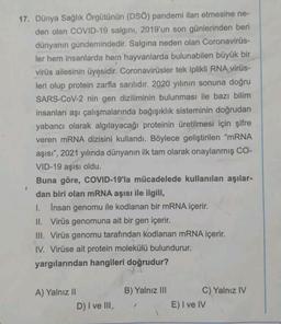 17. Dünya Sağlık Örgütünün (DSO) pandemi ilan etmesine ne-
den olan COVID-19 salgını, 2019'un son günlerinden beri
dünyanın gündemindedir. Salgına neden olan Coronavirus-
ler hem insanlarda hem hayvanlarda bulunabilen büyük bir
virüs ailesinin üyesidir. Coronavirüsler tek iplikli RNA_virüs-
leri olup protein zarfla sarılıdır. 2020 yılının sonuna doğru
SARS-CoV-2 nin gen diziliminin bulunması ile bazı bilim
insanları aşı çalışmalarında bağışıklık sisteminin doğrudan
yabancı olarak algılayacağı proteinin üretilmesi için şifre
veren mRNA dizisini kullandı. Böylece geliştirilen "mRNA
aşısı", 2021 yılında dünyanın ilk tam olarak onaylanmış CO-
VID-19 aşısı oldu.
I
Buna göre, COVID-19'la mücadelede kullanılan aşılar-
dan biri olan mRNA aşısı ile ilgili,
1. Insan genomu ile kodlanan bir mRNA içerir.
II. Virüs genomuna ait bir gen içerir.
III. Virüs genomu tarafından kodlanan mRNA içerir.
IV. Virüse ait protein molekülü bulundurur.
yargılarından hangileri doğrudur?
A) Yalnız II
D) I ve III,
B) Yalnız III
C) Yalnız IV
E) I ve IV