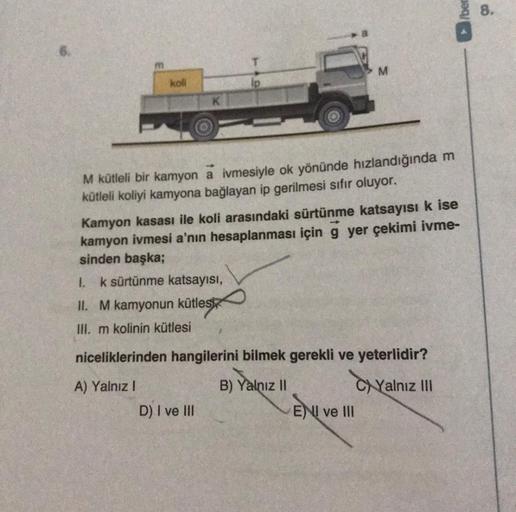 koll
K
lp
D) I ve III
M kütleli bir kamyon a ivmesiyle ok yönünde hızlandığında m
kütleli koliyi kamyona bağlayan ip gerilmesi sıfır oluyor.
M
ise
Kamyon kasası ile koli arasındaki sürtünme katsayısı
yer çekimi ivme-
kamyon ivmesi a'nın hesaplanması için
s
