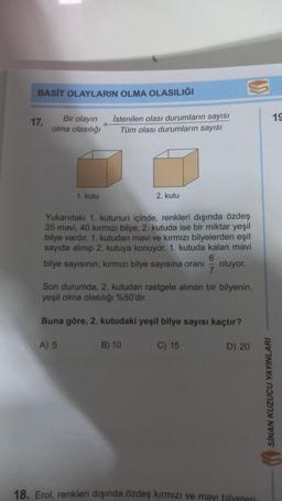BASİT OLAYLARIN OLMA OLASILIĞI
Bir olayın
olma olasılığı
17.
1. kutu
=
A) 5
Istenilen olası durumların sayısı
Tüm olası durumların sayısı
Yukarıdaki 1. kutunun içinde, renkleri dışında özdeş
35 mavi, 40 kırmızı bilye; 2. kutuda ise bir miktar yeşil
bilye vardır. 1. kutudan mavi ve kırmızı bilyelerden eşit
sayıda alınıp 2. kutuya konuyor. 1. kutuda kalan mavi
bilye sayısının, kırmızı bilye sayısına oranı oluyor.
6
7
2. kutu
Son durumda, 2. kutudan rastgele alınan bir bilyenin,
yeşil olma olasılığı %50'dir.
Buna göre, 2. kutudaki yeşil bilye sayısı kaçtır?
B) 10
C) 15
D) 20
18. Erol, renkleri dışında özdeş kırmızı ve mavi bilyeleri.
SİNAN KUZUCU YAYINLARI
19