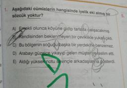 1. Aşağıdaki cümlelerin hangisinde iyelik eki almış bir
sözcük yoktur?
Phone
A) Emekli olunca köyüne gidip tarlada çalışacakmış.
By Kendisinden beklenmeyen bir çeviklikle yukarı çıktı.
C) Bu bölgenin soğuğu başka bir yerdekine benzemez.
D) Arabayı güzelce yıkayıp gelen müşteriye teslim etti.
E) Aldığı yüksek notu sevinçle arkadaşlar na gösterdi.
5.