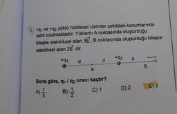 3.) +91 ve +q2 yüklü noktasal cisimler şekildeki konumlarında
sabit tutulmaktadır. Yüklerin A noktasında oluşturduğu
bileşke elektriksel alan 3E, B noktasında oluşturduğu bileşke
elektriksel alan 2E dir.
+91 d
A
d
Buna göre, 9₁/92 oranı kaçtır?
A) 1/1
B) 1/1/12
C) 1
+92 d
D) 2
B
E) 3