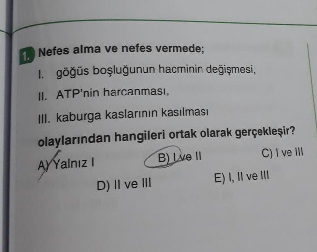 1. Nefes alma ve nefes vermede;
1. göğüs boşluğunun hacminin değişmesi,
II. ATP'nin harcanması,
III. kaburga kaslarının kasılması
olaylarından hangileri ortak olarak gerçekleşir?
AYYalnız I
B) I've II
C) I ve III
D) II ve III
E) I, II ve III