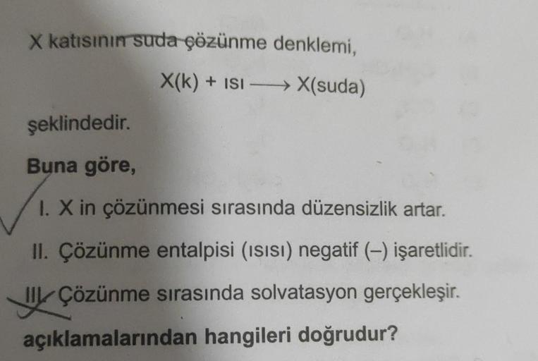 X katısının suda çözünme denklemi,
X(k) + ISI →→→→X(suda)
şeklindedir.
Buna göre,
I. X in çözünmesi sırasında düzensizlik artar.
II. Çözünme entalpisi (ısısı) negatif (-) işaretlidir.
IIL Çözünme sırasında solvatasyon gerçekleşir.
açıklamalarından hangiler