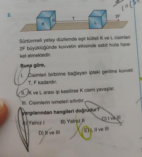 2.
K
T
L
D) I've III
1000
Sürtünmeli yatay düzlemde eşit kütleli K ve L cisimleri
2F büyüklüğünde kuvvetin etkisinde sabit hızla hare-
ket etmektedir.
2F
Buna göre,
1. Cisimleri birbirine bağlayan ipteki gerilme kuvveti
T, F kadardır.
11. K ve L arası ip k