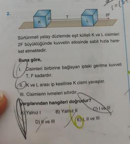 2.
K
T
L
D) I've III
1000
Sürtünmeli yatay düzlemde eşit kütleli K ve L cisimleri
2F büyüklüğünde kuvvetin etkisinde sabit hızla hare-
ket etmektedir.
2F
Buna göre,
1. Cisimleri birbirine bağlayan ipteki gerilme kuvveti
T, F kadardır.
11. K ve L arası ip kesilirse K cismi yavaşlar.
III. Cisimlerin ivmeleri sıfırdır.
yargılarından hangileri doğrudur?
Yalnız I
B) Yalnız II
E) I, II ve III
C) I ve Ill