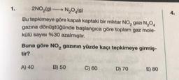 1.
2NO₂(9) N₂O4(9)
Bu tepkimeye göre kapalı kaptaki bir miktar NO₂ gazi N₂04
gazına dönüştüğünde başlangıca göre toplam gaz mole-
külü sayısı %30 azalmıştır.
Buna göre NO₂ gazının yüzde kaçı tepkimeye girmiş-
tir?
A) 40
B) 50
C) 60
D) 70
E) 80
4.