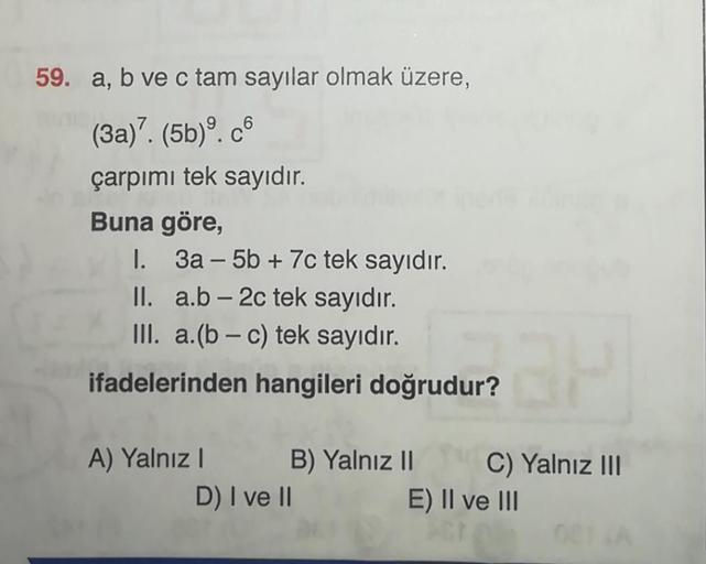 59. a, b ve c tam sayılar olmak üzere,
(3a)7. (5b). c6
çarpımı tek sayıdır.
Buna göre,
I. 3a-5b +7c tek sayıdır.
II.
a.b-2c tek sayıdır.
III. a.(b-c) tek sayıdır.
ifadelerinden hangileri doğrudur?
A) Yalnız I
B) Yalnız
B) Yalnız II C) Yalnız III
II
E) II v