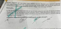 Gerçek, doğadaki gibi olup aslına uygun nitelikler taşıyandır. Gerçekleri içeren metinlerde yaşanılan
veya yaşanılması mümkün olan olaylar, durumlar veya varlıklar anlatılır. Kurgu ise zihinde tasarlanarak
canlandırılan (hayali) ve gerçekleşmesi mümkün olmayan olay, durum veya varlıklardır.
Buna göre,
(1) Tatlı bir telaşla kışa boyun eğmemek için hiç durmadan çalışıyordu karıncalar. (II) Ağustos böceğinin
ötüşleri ormanın her yanında duyuluyordu. (III) İnsanın aklına o meşhur fabl gelirken dallardaki kuşlarda
yazın bittiğini haykırıyordu tüm canlılara. (IV) Gökyüzü kara kara bulutları toplamış, yeryüzünü islatmak
için uygun anı kolluyordu.
metninde numaralanmış cümlelerin hangisi gerçek hayattan alınmıştır?
B) H.
C) I
A) I.
D) IV.
äüğü okimli fildir ve cümlenin yüklemidir "Yavru kus