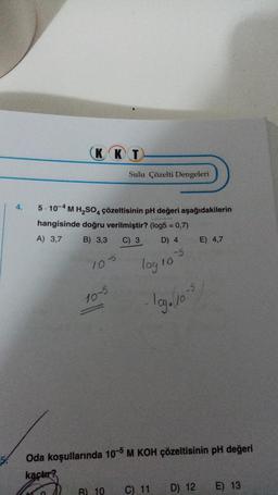 4.
KKT
5-10-4 M H₂SO4 çözeltisinin pH değeri aşağıdakilerin
hangisinde doğru verilmiştir? (log5 = 0,7)
A) 3,7
B) 3,3 C) 3
D) 4
105
Sulu Çözelti Dengeleri
10-5
log 10
-5
B) 10 C) 11
log./10-5
Oda koşullarında 10-5 M KOH çözeltisinin pH değeri
kaçtır?
E) 4,7
D) 12
E) 13