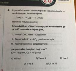 amalar
8 gram Ca katısının tamamı kapalı bir kabın içinde yeterin-
ce oksijen gazı ile etkileştiğinde,
Ca(k)+1/20₂(g) →→→→→→→ CaO(k)
tepkimesi meydana geliyor.
Ortamdaki katı kütlesi başlangıçtaki katı kütlesine gö-
re %40 oranında arttığına göre,
I. Oluşan CaO katısı 11,2 gramdır.
II. Tepkimede 0,1 mol O₂ gazı harcanmıştır.
III. Yanma tepkimesi gerçekleşmiştir.
yargılarından hangileri doğrudur?
(O = 16 g/mol, Ca = 40 g/mol)
A) Yalnız I
D) II ve III
8821-020
B) Yalnız II
E) I, II ve III
C) I ve II