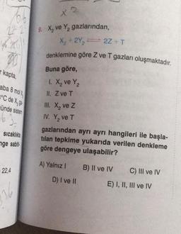 27 2
46.2871
00
kapta,
aba 8 molx
°C de X, ge
ünde sistem
)-
Sıcaklıkta
nge sabit
22,4
36
X2
9. X₂ ve Y₂ gazlarından,
X₂ + 2Y₂=2Z + T
denklemine göre Z ve T gazları oluşmaktadır.
Buna göre,
1. X₂ ve Y₂
II. Z ve T
III. X₂ ve Z
IV. Y₂ ve T
gazlarından ayrı ayrı hangileri ile başla-
tilan tepkime yukarıda verilen denkleme
göre dengeye ulaşabilir?
A) Yalnız I
B) II ve IV
D) I ve II
C) III ve IV
E) I, II, III ve IV