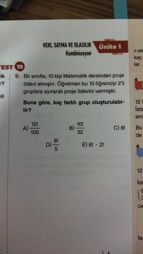 TEST 19
ik
?
68
VERI, SAYMA VE OLASILIK
Kombinasyon
9. Bir sınıfta, 10 kişi Matematik dersinden proje
ödevi almıştır. Öğretmen bu 10 öğrenciyi 2'li
gruplara ayırarak proje ödevini vermiştir.
A)
Buna göre, kaç farklı grup oluşturulabi-
lir?
12!
100
D)
8!
5
