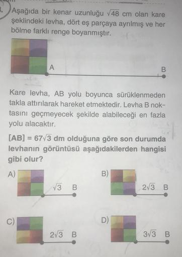 3. Aşağıda bir kenar uzunluğu √48 cm olan kare
şeklindeki levha, dört eş parçaya ayrılmış ve her
bölme farklı renge boyanmıştır.
A
Kare levha, AB yolu boyunca sürüklenmeden
takla attırılarak hareket etmektedir. Levha B nok-
tasını geçmeyecek şekilde alabil