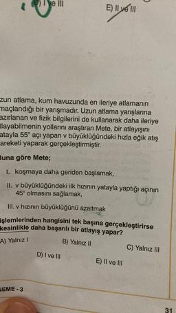 ve III
zun atlama, kum havuzunda en ileriye atlamanın
maçlandığı bir yarışmadır. Uzun atlama yarışlarına
azırlanan ve fizik bilgilerini de kullanarak daha ileriye
tlayabilmenin yollarını araştıran Mete, bir atlayışını
atayla 55° açı yapan v büyüklüğündeki hızla eğik atış
areketi yaparak gerçekleştirmiştir.
HEME-3
E) Il ve III
Buna göre Mete;
1. koşmaya daha geriden başlamak,
II. v büyüklüğündeki ilk hızının yatayla yaptığı açının
45° olmasını sağlamak,
III. v hızının büyüklüğünü azaltmak
işlemlerinden hangisini tek başına gerçekleştirirse
kesinlikle daha başarılı bir atlayış yapar?
A) Yalnız I
B) Yalnız II
D) I ve III
E) II ve III
C) Yalnız III
31