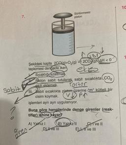 Sabit
7.
gires
*
Şekildeki kapta 2CO(g)+O₂(g)
tepkimesi dengede iken,
Sürtünmesiz
piston
A) Yalnız I
Sıcaklığı azaltmak.
Piston sabit tutularak sabit sıcaklıkta CO2
Partar
gazı eklemek.
ekes
111. Sabit sıcaklıkta piston üzerine "m" kütleli bir
cisim koymak.
Pr
işlemleri ayrı ayrı uygulanıyor.
8/
2CO (g) AH<0
Buna göre hangilerinde denge girenler (reak-
tifler) lehine kayar?
D) II ve III
B) Yalpiz II
E)
CI ve II
I ve III
10