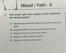 Masal/ Fabl - Il
1..
1. Fabl türüyle ilgili olarak aşağıda verilen açıklamalar-
dan hangisi yanlıştır?
A) Kahramanlan genellikle olağanüstü varlıklar arasından
seçilir.
B) Insanlara ahlak ve ibret dersi verme amacı taşır.
C) Manzum veya nesir biçiminde olabilir.
D) Teşhis ve intak sanatlan kullanılır.
E) Zaman, kronolojik olarak ilerler.