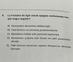 4. La Fontaine ile ilgili olarak aşağıda verilenlerden han-
glsl doğru değildir?
A) Romantizm akımından etkilenmiştir.
B) Fabl (ürünün en tanınmış yazarlarındandır.
C) Masallarını Fabllar adlı yapıtında toplamıştır.
D) Konularının çoğunu aski Yunan ve Latin yazarlardan
almıştır.
E) Fabl türünün kurucusu sayılan Aisopos'un etkisinde
kalmıştır.