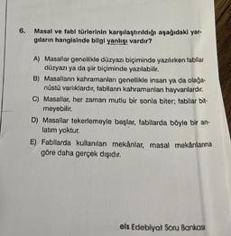 6.
Masal ve fabl türlerinin karşılaştırıldığı aşağıdaki yar-
gıların hangisinde bilgi yanlışı vardır?
A) Masallar genellikle düzyazı biçiminde yazılırken fabllar
düzyazı ya da şiir biçiminde yazılabilir.
B) Masalların kahramanları genellikle insan ya da olağa-
nüstü varlıklardır, fablların kahramanlan hayvanlardır.
C) Masallar, her zaman mutlu bir sonla biter; fabllar bit-
meyebilir.
D) Masallar tekerlemeyle başlar, fabllarda böyle bir an-
latım yoktur.
E) Fabllarda kullanılan mekânlar, masal mekânlarına
göre daha gerçek dışıdır.
els Edebiyat Soru Bankası