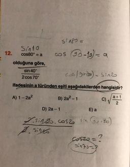 3
12.
Sin10
cos80° = a
STAFO =
cos (90-10) - a
olduğuna göre,
sin 40°
cos/9020) = sinz
2 cos 70°
ifadesinin a türünden eşiti aşağıdakilerden hangisidir?
B) 2a² - 1
A) 1-2a²
C)
D) 2a-1
E) a
L.sinzo. cos2 sin (go-700)
2. sino
Coszo = ?
sinto-
a +1
2