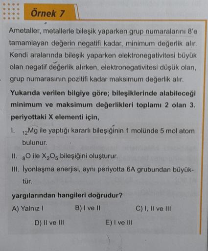 Örnek 7
Ametaller, metallerle bileşik yaparken grup numaralarını 8'e
tamamlayan değerin negatifi kadar, minimum değerlik alır.
Kendi aralarında bileşik yaparken elektronegativitesi büyük
olan negatif değerlik alırken, elektronegativitesi düşük olan,
grup n