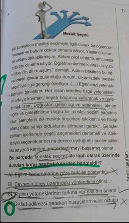 Meslek Seçimi
Bir keresinde meslek seçimiyle ilgili olarak bir öğrencim
"Annem ve babam doktor olmamı istiyor. Yaşlandıkların-
da onlara bakabilirmişim. Ablam pilot olmamı, amcamsa
futbolcu olmamı istiyor. Oğretmenlerime kalırsa da iyi bir
mühendis olurmuşum." demişti. Aslına bakılırsa bu öğ-
rencimin içinde bulunduğu durum, ülkemizdeki meslek
seçimiyle ilgili gerçeği özetliyor. (...) Eğitiminizi yetenek-
lerinizle birleştirin. Her insan kendine özgü yetenekleri-
ni ortaya koymak, hayatı boyunca kullanmak ve geliş-
tirmek ister. Doğuştan gelen ilgi ve yetenekler, alınan
eğitimle birleştirilirse doğru bir meslek seçimi yapılmış
olur. Gençlerin de meslek seçerken isteklerini ve hangi
olanaklara sahip olduklarını bilmeleri gerekir. Gençler
zaman içerisinde çeşitli seçenekleri denemeli ve istek-
leriyle seçeneklerinin ne derece uyduğunu incelemeliler.
Bu sayede kendini gerçekleştirmeyi başarmış olurlar.
Bu parçada meslek seçimi ile ilgili olarak üzerinde
durulan konu asağıdakilerden hangisidir?
A) Eğitim kademelerine göre farklılık gösterdiği
B) Cevrenin birey üzerindeki yönlendirici etkisi
Kişinin yeteneklerinin farkına varmasının önemi
Dikkat edilmesi gereken hususların neler olduğu
7.
weuheh Wo
X