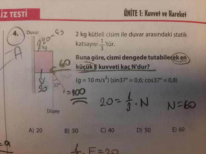 İZ TESTİ
4.
Duvar
A
820-f5
kg
A) 20
37°
Düşey
2 kg kütleli cisim ile duvar arasındaki statik
katsayısı —'tür.
3.
Buna göre, cismi dengede tutabilecek en
küçük kuvveti kaç N'dur?
(g = 10 m/s²) (sin37° = 0,6; cos37° = 0,8)
7. N
F=100
ÜNİTE 1: Kuvvet ve Harek