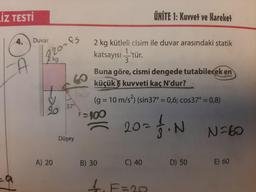 İZ TESTİ
4.
Duvar
A
820-f5
kg
A) 20
37°
Düşey
2 kg kütleli cisim ile duvar arasındaki statik
katsayısı —'tür.
3.
Buna göre, cismi dengede tutabilecek en
küçük kuvveti kaç N'dur?
(g = 10 m/s²) (sin37° = 0,6; cos37° = 0,8)
7. N
F=100
ÜNİTE 1: Kuvvet ve Hareket
B) 30
= 20=
C) 40
D) 50
N=60
E) 60